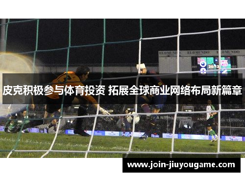 皮克积极参与体育投资 拓展全球商业网络布局新篇章