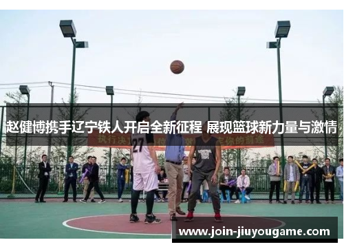 赵健博携手辽宁铁人开启全新征程 展现篮球新力量与激情